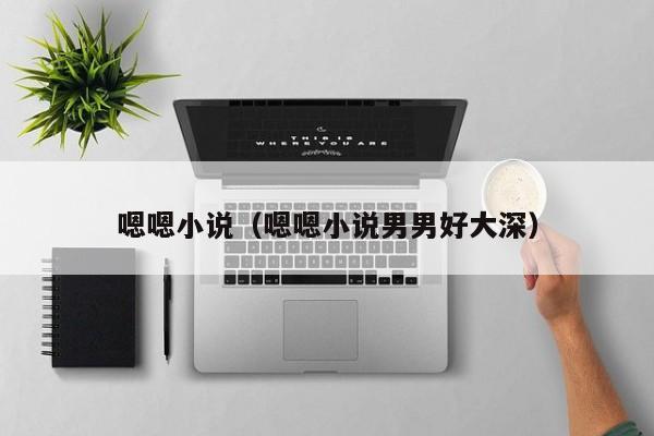嗯嗯小说(嗯嗯小说男男好大深)