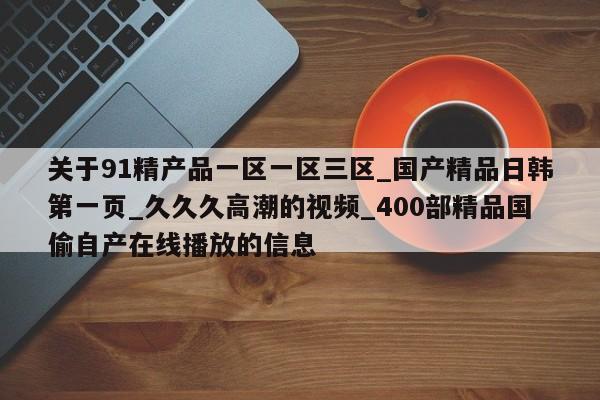 关于91精产品一区一区三区_国产精品日韩第一页_久久久高潮的视频_400部精品国偷自产在线播放的信息
