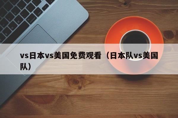 vs日本vs美国免费观看(日本队vs美国队)