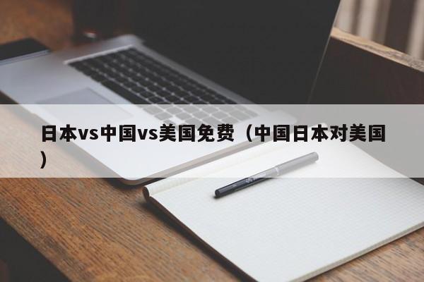 日本vs中国vs美国免费(中国日本对美国)