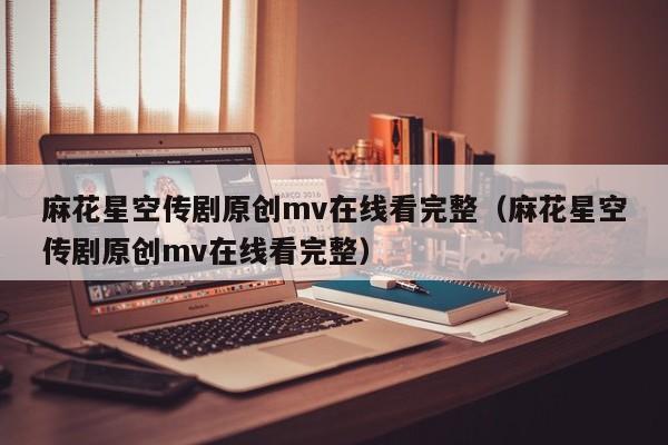 麻花星空传剧原创mv在线看完整(麻花星空传剧原创mv在线看完整)