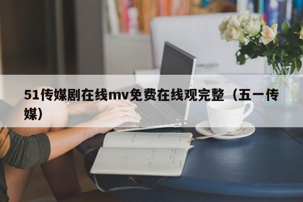 51传媒剧在线mv免费在线观完整(五一传媒)