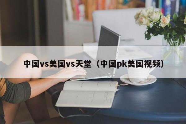 中国vs美国vs天堂(中国pk美国视频)