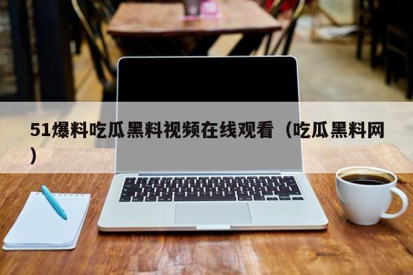 51爆料吃瓜黑料视频在线观看(吃瓜黑料网)