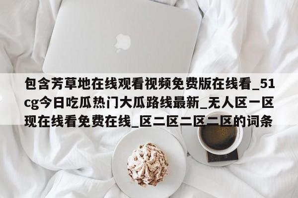 包含芳草地在线观看视频免费版在线看_51cg今日吃瓜热门大瓜路线最新_无人区一区现在线看免费在线_区二区二区二区的词条