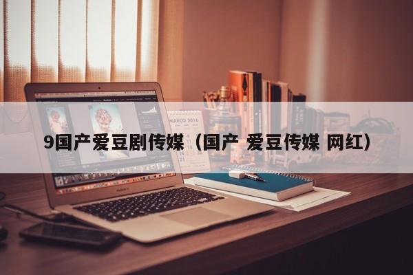 9国产爱豆剧传媒(国产 爱豆传媒 网红)